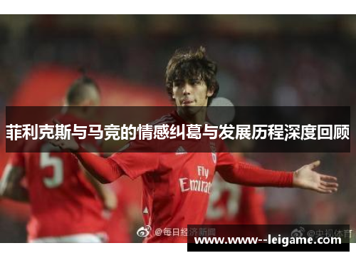 菲利克斯与马竞的情感纠葛与发展历程深度回顾