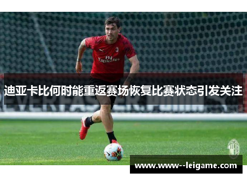 迪亚卡比何时能重返赛场恢复比赛状态引发关注