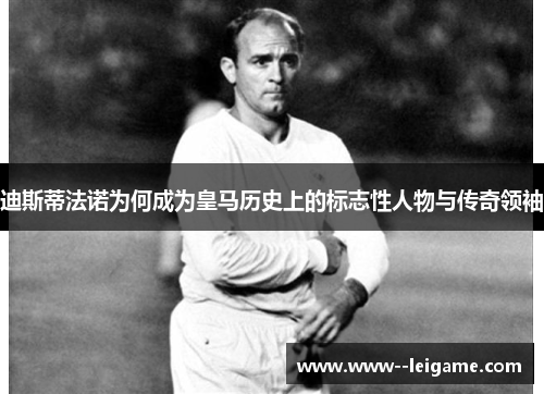 迪斯蒂法诺为何成为皇马历史上的标志性人物与传奇领袖