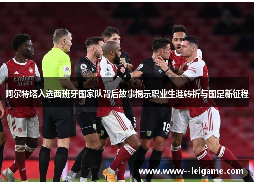 阿尔特塔入选西班牙国家队背后故事揭示职业生涯转折与国足新征程