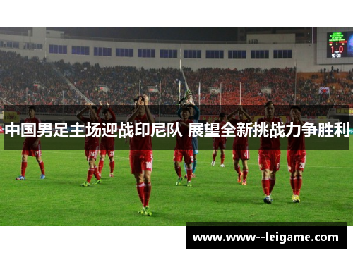 中国男足主场迎战印尼队 展望全新挑战力争胜利