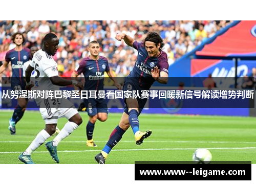 从努涅斯对阵巴黎圣日耳曼看国家队赛事回暖新信号解读增势判断